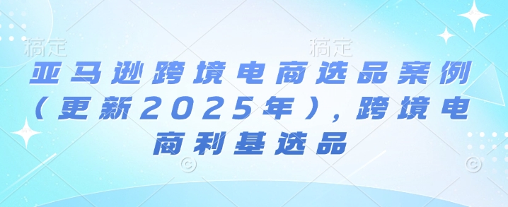 亚马逊跨境电商选品案例(更新2025年3月)，跨境电商利基选品-清风网创