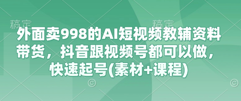 外面卖998的AI短视频教辅资料带货，抖音跟视频号都可以做，快速起号(素材+课程)-清风网创