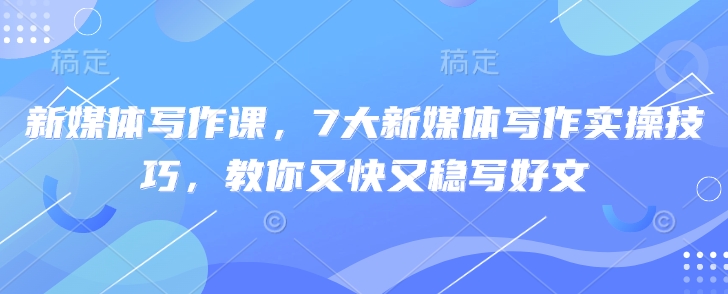 新媒体写作课，7大新媒体写作实操技巧，教你又快又稳写好文-清风网创