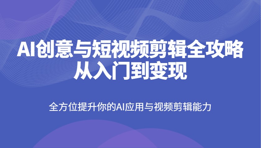 AI创意与短视频剪辑全攻略从入门到变现，全方位提升你的AI应用与视频剪辑能力-清风网创